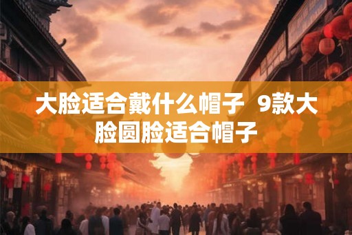 大脸适合戴什么帽子  9款大脸圆脸适合帽子