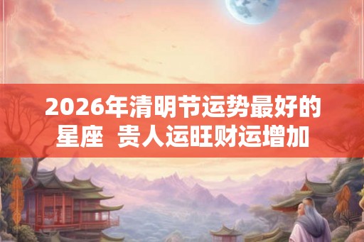 2026年清明节运势最好的星座 贵人运旺财运增加 2026年清明节运势最好的星座 贵人运旺财运增加