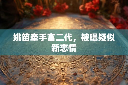 姚笛牵手富二代,被曝疑似新恋情 姚笛牵手富二代,被曝疑似新恋情
