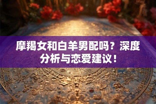 摩羯女和白羊男配吗？深度分析与恋爱建议！