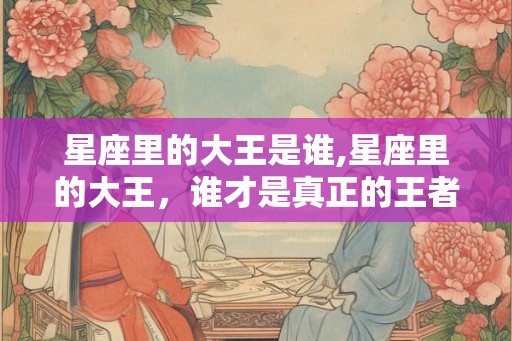 星座里的大王是谁,星座里的大王,谁才是真正的王者? 星座里的大王是谁,星座里的大王,谁才是真正的王者?