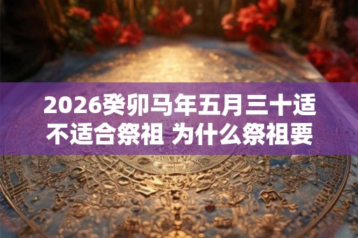 2026癸卯马年五月三十适不适合祭祖 为什么祭祖要烧纸