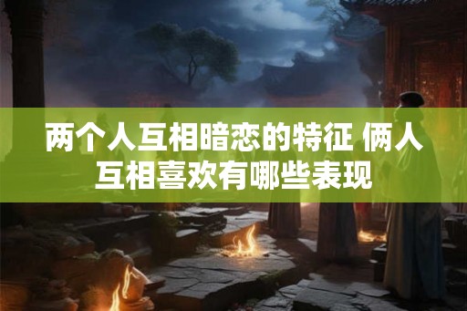 两个人互相暗恋的特征 俩人互相喜欢有哪些表现
