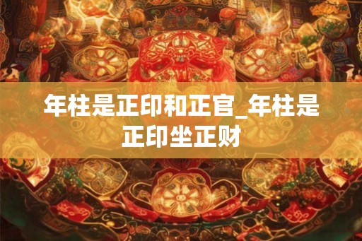 年柱是正印和正官_年柱是正印坐正财