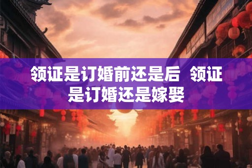 领证是订婚前还是后  领证是订婚还是嫁娶
