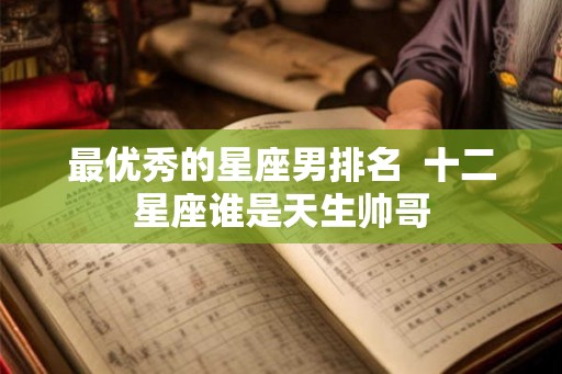 最优秀的星座男排名 十二星座谁是天生帅哥 最优秀的星座男排名 十二星座谁是天生帅哥