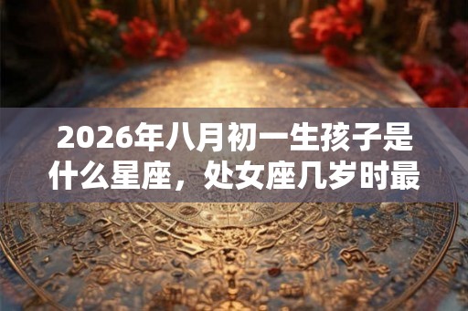2026年八月初一生孩子是什么星座，处女座几岁时最完美？