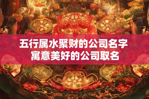 五行属水聚财的公司名字 寓意美好的公司取名