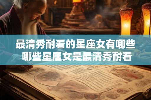 最清秀耐看的星座女有哪些 哪些星座女是最清秀耐看的