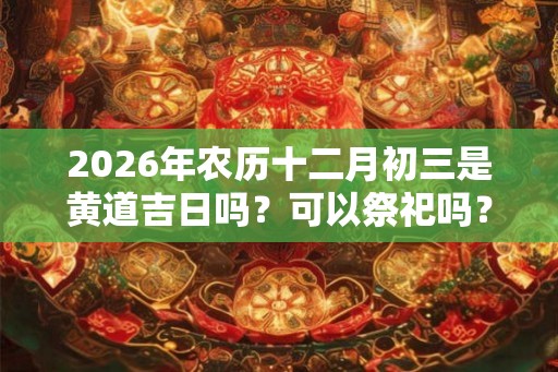 2026年农历十二月初三是黄道吉日吗？可以祭祀吗？