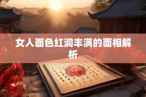 女人面色红润丰满的面相解析 女人面色红润丰满的面相解析