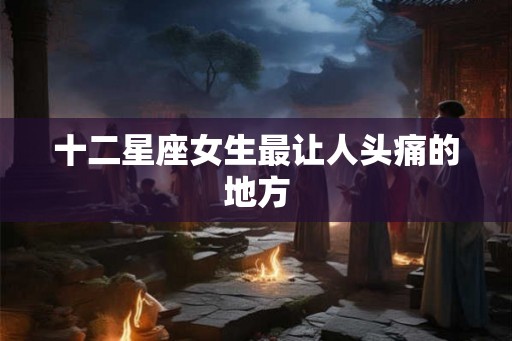 十二星座女生最让人头痛的地方