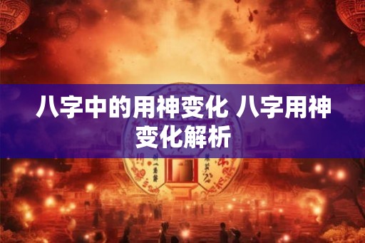 八字中的用神变化 八字用神变化解析
