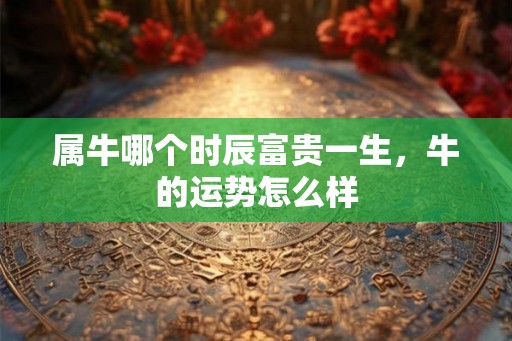 属牛哪个时辰富贵一生，牛的运势怎么样