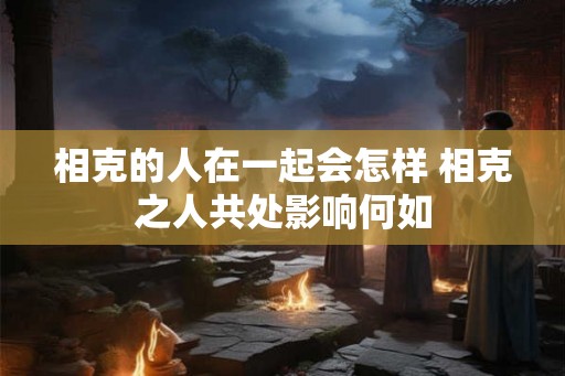 相克的人在一起会怎样 相克之人共处影响何如