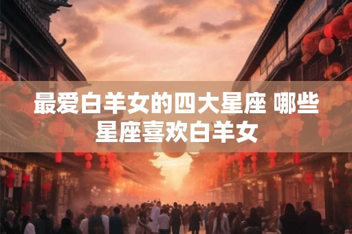 最爱白羊女的四大星座 哪些星座喜欢白羊女