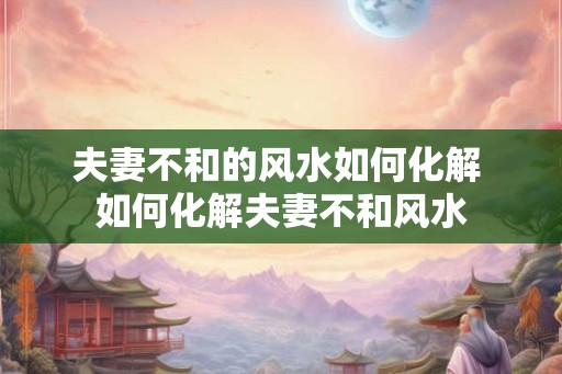夫妻不和的风水如何化解 如何化解夫妻不和风水
