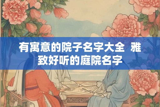有寓意的院子名字大全  雅致好听的庭院名字