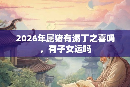 2026年属猪有添丁之喜吗,有子女运吗 2026年属猪有添丁之喜吗,有子女运吗