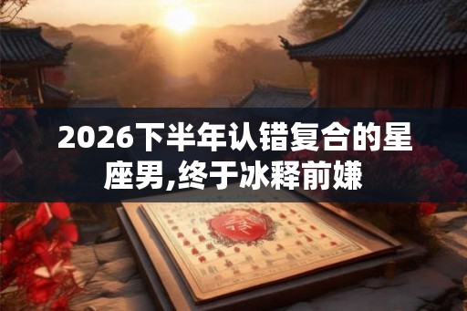 2026下半年认错复合的星座男,终于冰释前嫌