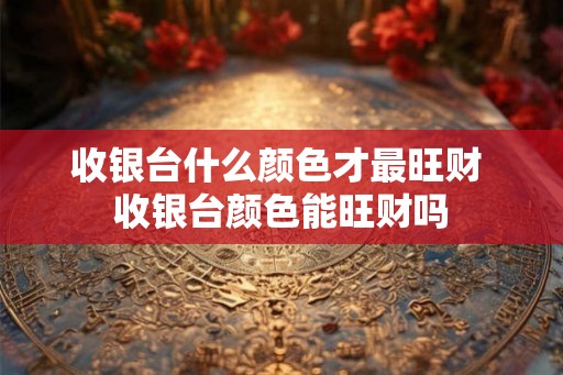 收银台什么颜色才最旺财 收银台颜色能旺财吗