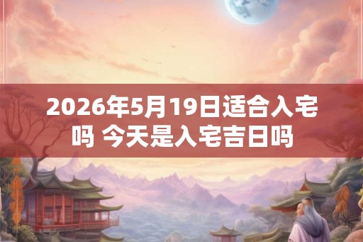 2026年5月19日适合入宅吗 今天是入宅吉日吗