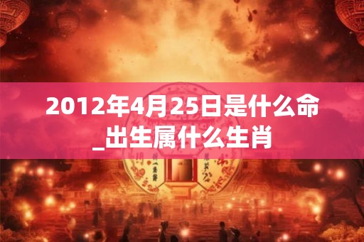 2012年4月25日是什么命_出生属什么生肖