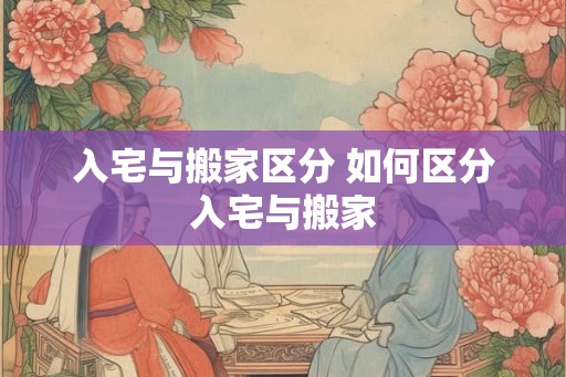 入宅与搬家区分 如何区分入宅与搬家 入宅与搬家区分 如何区分入宅与搬家