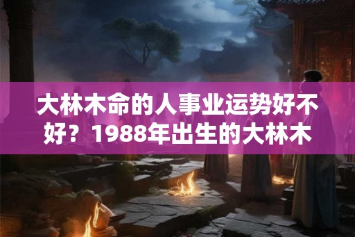 大林木命的人事业运势好不好？1988年出生的大林木命婚姻顺利吗？