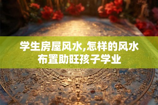 学生房屋风水,怎样的风水布置助旺孩子学业