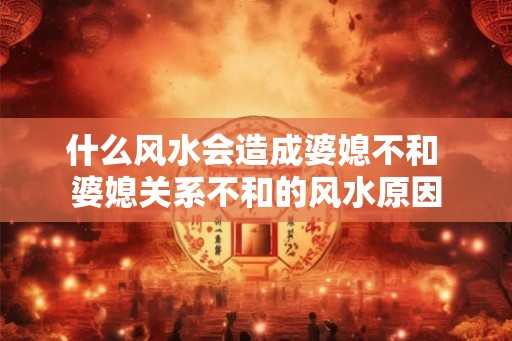什么风水会造成婆媳不和 婆媳关系不和的风水原因 什么风水会造成婆媳不和 婆媳关系不和的风水原因