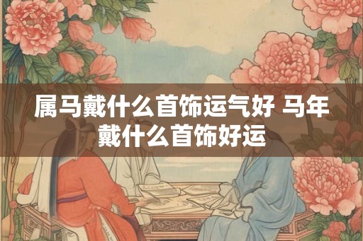 属马戴什么首饰运气好 马年戴什么首饰好运 属马戴什么首饰运气好 马年戴什么首饰好运