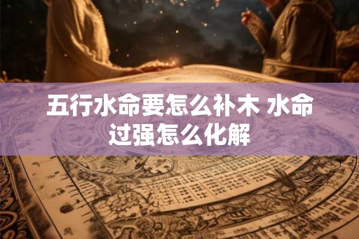 五行水命要怎么补木 水命过强怎么化解