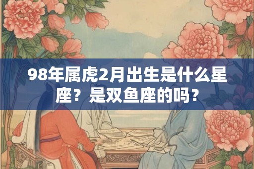 98年属虎2月出生是什么星座？是双鱼座的吗？