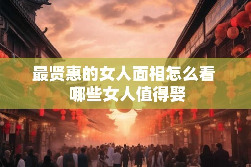 最贤惠的女人面相怎么看  哪些女人值得娶