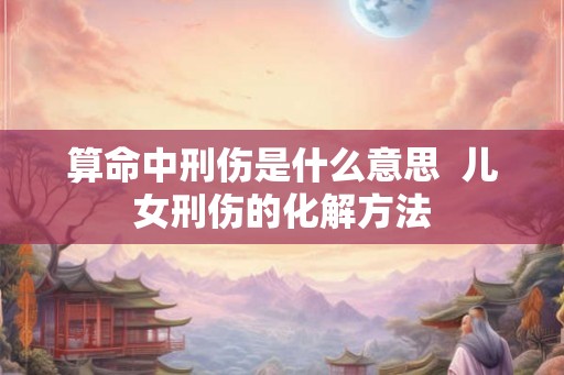 算命中刑伤是什么意思  儿女刑伤的化解方法