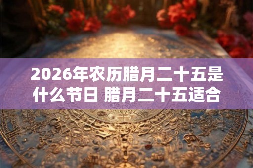 2026年农历腊月二十五是什么节日 腊月二十五适合乔迁吗