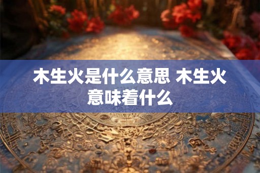 木生火是什么意思 木生火意味着什么