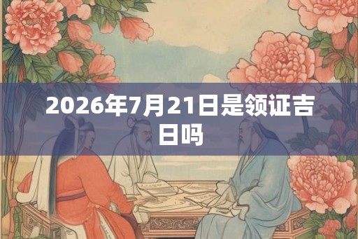 2026年7月21日是领证吉日吗 2026年7月21日是领证吉日吗