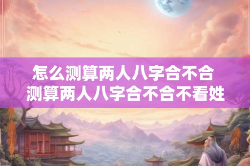 怎么测算两人八字合不合 测算两人八字合不合不看姓名 怎么测算两人八字合不合 测算两人八字合不合不看姓名