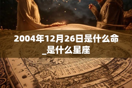 2004年12月26日是什么命_是什么星座