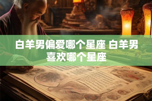 白羊男偏爱哪个星座 白羊男喜欢哪个星座 白羊男偏爱哪个星座 白羊男喜欢哪个星座