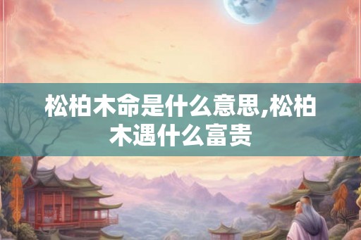 松柏木命是什么意思,松柏木遇什么富贵 松柏木命是什么意思,松柏木遇什么富贵
