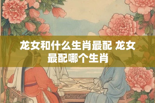 龙女和什么生肖最配 龙女最配哪个生肖