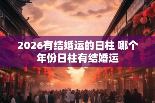 2026有结婚运的日柱 哪个年份日柱有结婚运