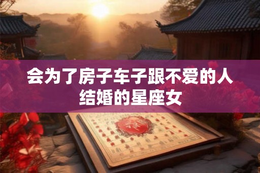 会为了房子车子跟不爱的人结婚的星座女 会为了房子车子跟不爱的人结婚的星座女