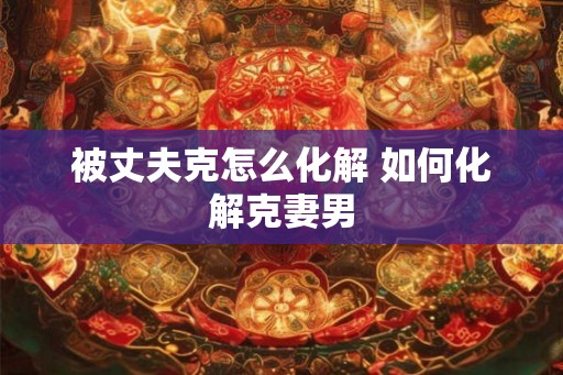 被丈夫克怎么化解 如何化解克妻男 被丈夫克怎么化解 如何化解克妻男