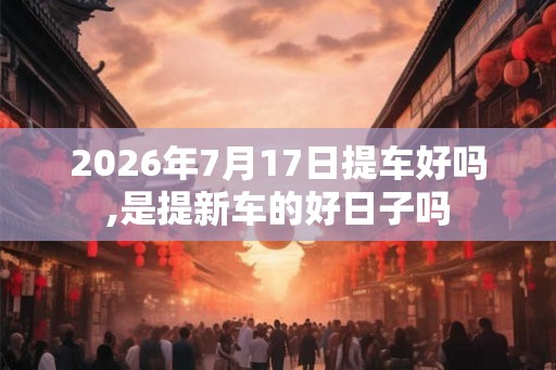2026年7月17日提车好吗,是提新车的好日子吗