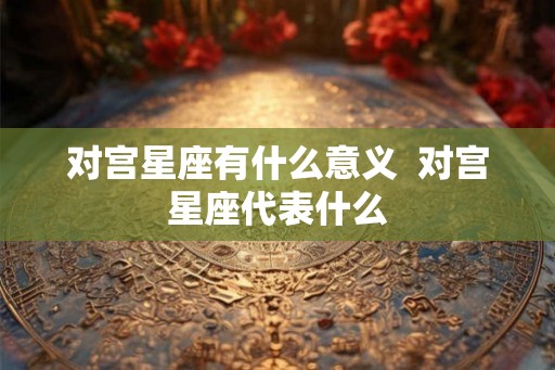 对宫星座有什么意义 对宫星座代表什么 对宫星座有什么意义 对宫星座代表什么
