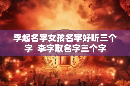李起名字女孩名字好听三个字  李字取名字三个字